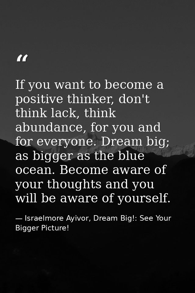 If you want to become a positive thinker, don't think lack, think abundance, for you and for everyone. Dream big; as big — Israelmore Ayivor, Dream Big!: See Your Bigger Picture!