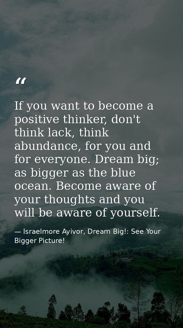 If you want to become a positive thinker, don't think lack, think abundance, for you and for everyone. Dream big; as big — Israelmore Ayivor, Dream Big!: See Your Bigger Picture!