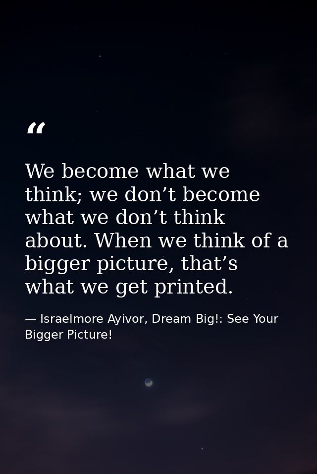 We become what we think; we don’t become what we don’t think about. When we think of a bigger picture, that’s what we ge — Israelmore Ayivor, Dream Big!: See Your Bigger Picture!