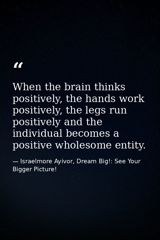 When the brain thinks positively, the hands work positively, the legs run positively and the individual becomes a positi — Israelmore Ayivor, Dream Big!: See Your Bigger Picture!