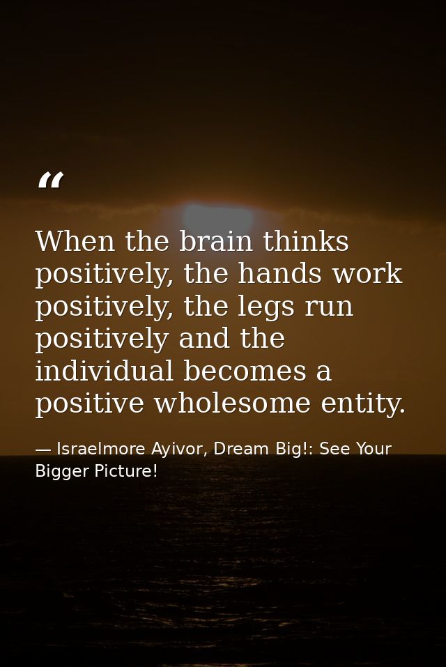 When the brain thinks positively, the hands work positively, the legs run positively and the individual becomes a positi — Israelmore Ayivor, Dream Big!: See Your Bigger Picture!