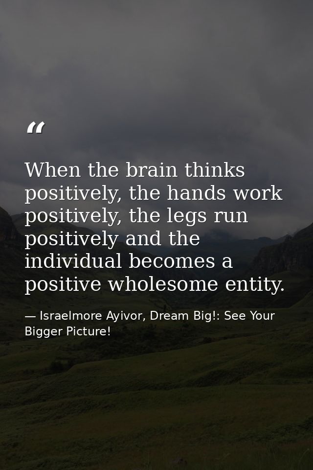 When the brain thinks positively, the hands work positively, the legs run positively and the individual becomes a positi — Israelmore Ayivor, Dream Big!: See Your Bigger Picture!