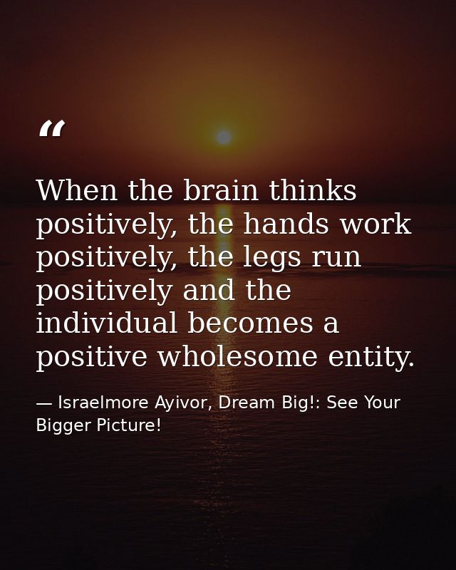 When the brain thinks positively, the hands work positively, the legs run positively and the individual becomes a positi — Israelmore Ayivor, Dream Big!: See Your Bigger Picture!