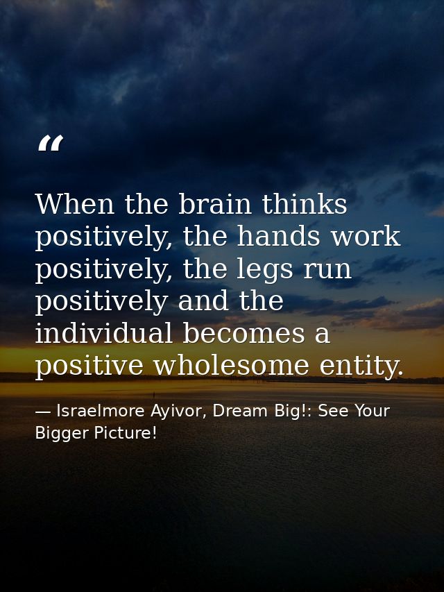 When the brain thinks positively, the hands work positively, the legs run positively and the individual becomes a positi — Israelmore Ayivor, Dream Big!: See Your Bigger Picture!