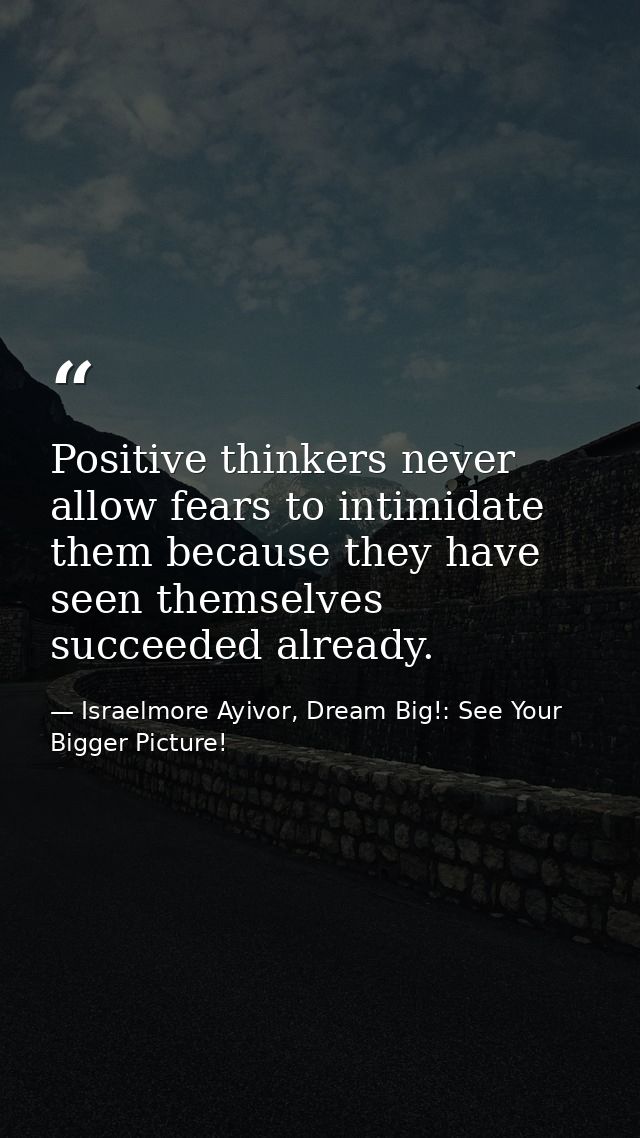 Positive thinkers never allow fears to intimidate them because they have seen themselves succeeded already. — Israelmore Ayivor, Dream Big!: See Your Bigger Picture!