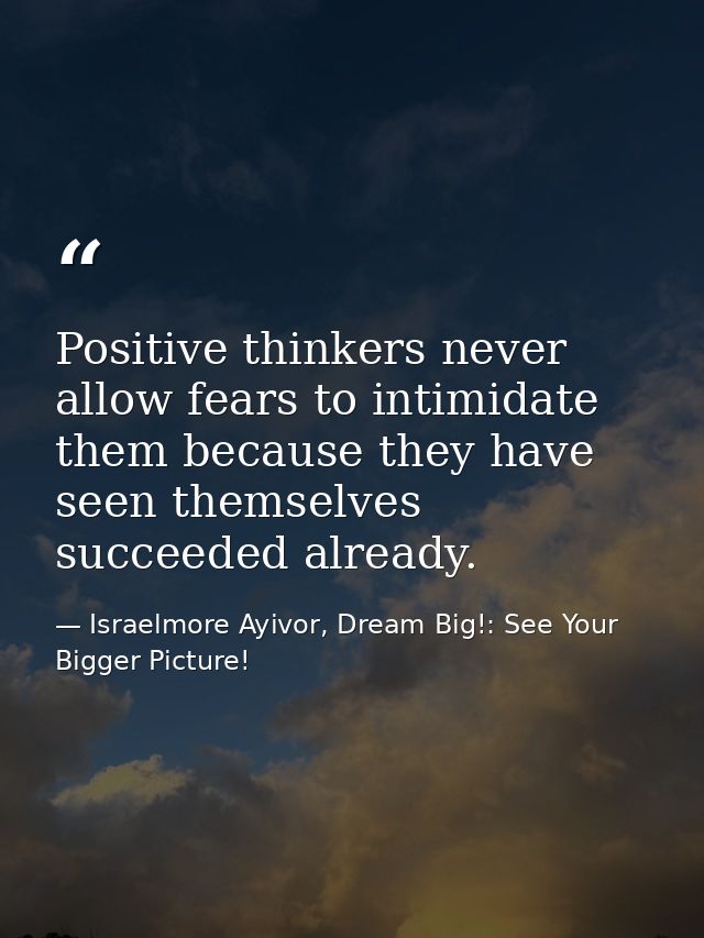 Positive thinkers never allow fears to intimidate them because they have seen themselves succeeded already. — Israelmore Ayivor, Dream Big!: See Your Bigger Picture!
