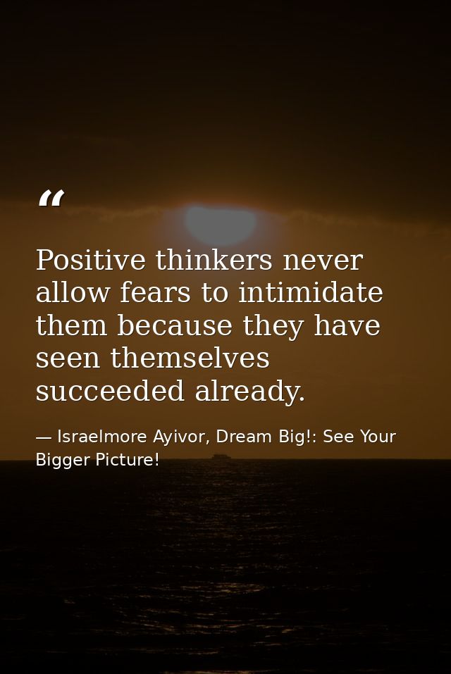 Positive thinkers never allow fears to intimidate them because they have seen themselves succeeded already. — Israelmore Ayivor, Dream Big!: See Your Bigger Picture!
