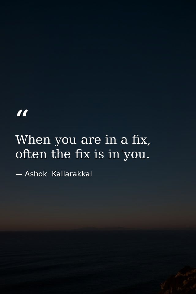 When you are in a fix, often the fix is in you. — Ashok  Kallarakkal