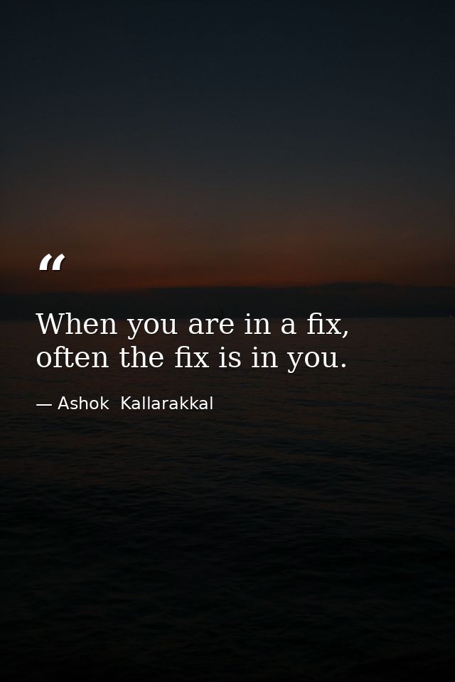 When you are in a fix, often the fix is in you. — Ashok  Kallarakkal