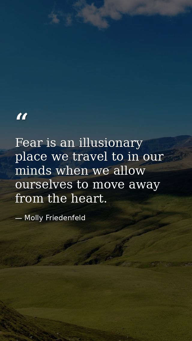Fear is an illusionary place we travel to in our minds when we allow ourselves to move away from the heart. — Molly Friedenfeld
