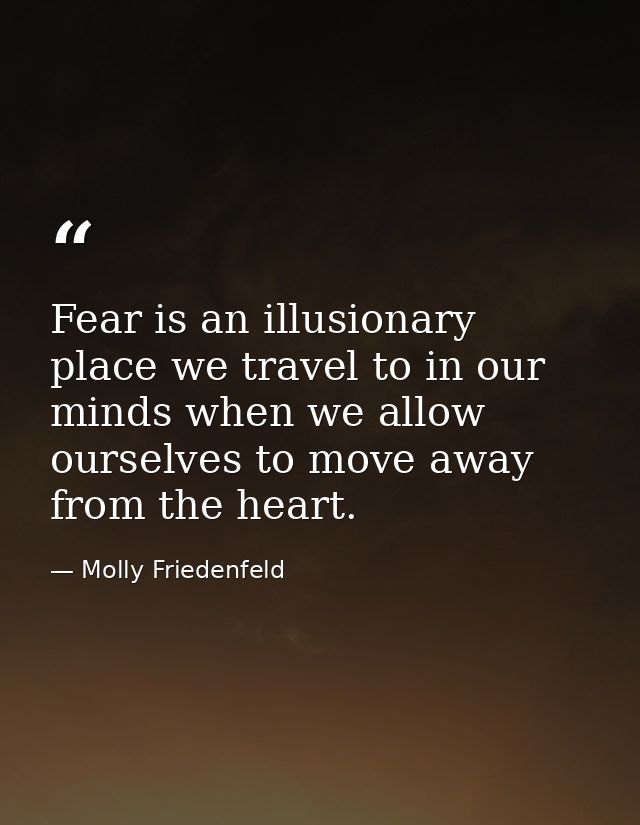 Fear is an illusionary place we travel to in our minds when we allow ourselves to move away from the heart. — Molly Friedenfeld