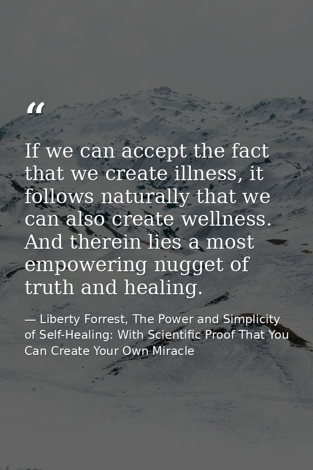 If we can accept the fact that we create illness, it follows naturally that we can also create wellness. And therein lie — Liberty Forrest, The Power and Simplicity of Self-Healing: With Scientific Proof That You Can Create Your Own Miracle