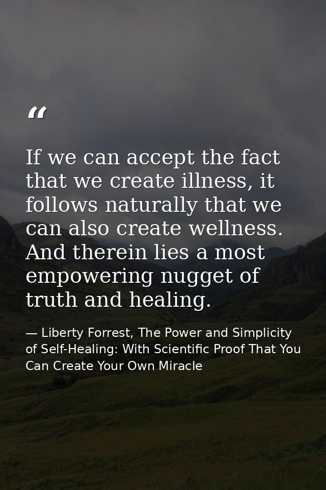 If we can accept the fact that we create illness, it follows naturally that we can also create wellness. And therein lie — Liberty Forrest, The Power and Simplicity of Self-Healing: With Scientific Proof That You Can Create Your Own Miracle