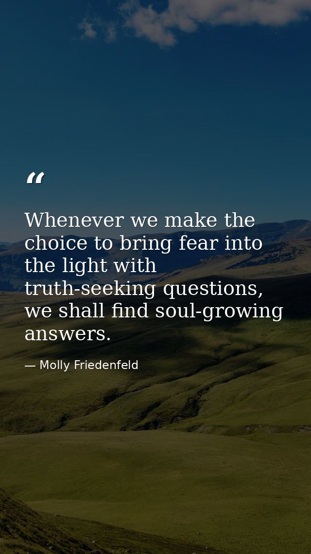Whenever we make the choice to bring fear into the light with truth-seeking questions, we shall find soul-growing answer — Molly Friedenfeld