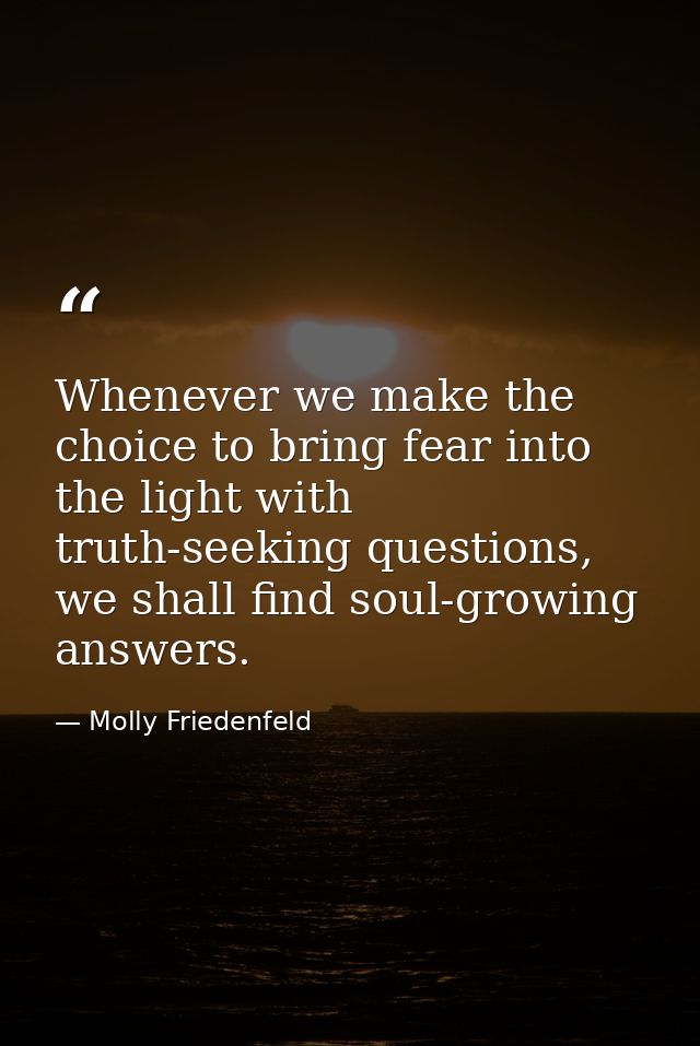 Whenever we make the choice to bring fear into the light with truth-seeking questions, we shall find soul-growing answer — Molly Friedenfeld