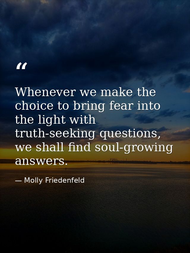 Whenever we make the choice to bring fear into the light with truth-seeking questions, we shall find soul-growing answer — Molly Friedenfeld