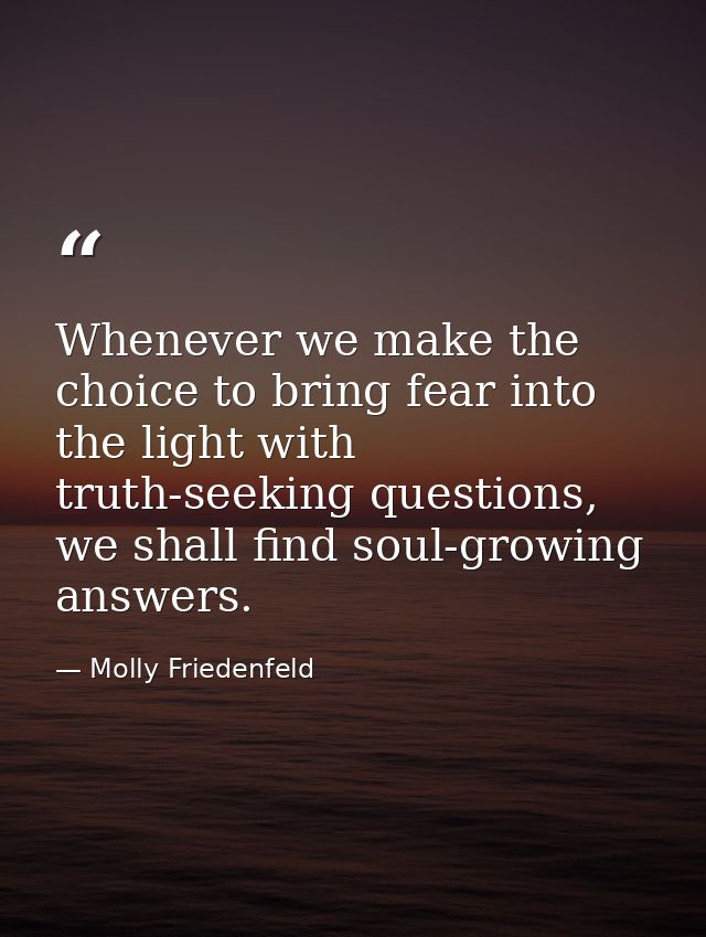 Whenever we make the choice to bring fear into the light with truth-seeking questions, we shall find soul-growing answer — Molly Friedenfeld