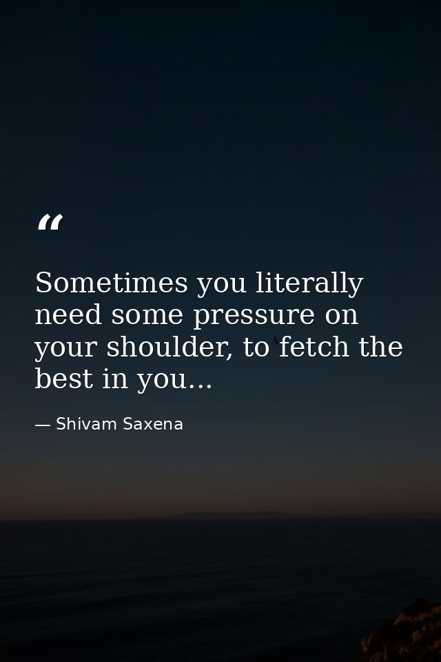 Sometimes you literally need some pressure on your shoulder, to fetch the best in you... — Shivam Saxena