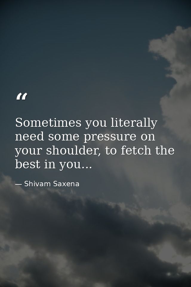 Sometimes you literally need some pressure on your shoulder, to fetch the best in you... — Shivam Saxena