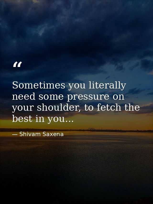 Sometimes you literally need some pressure on your shoulder, to fetch the best in you... — Shivam Saxena