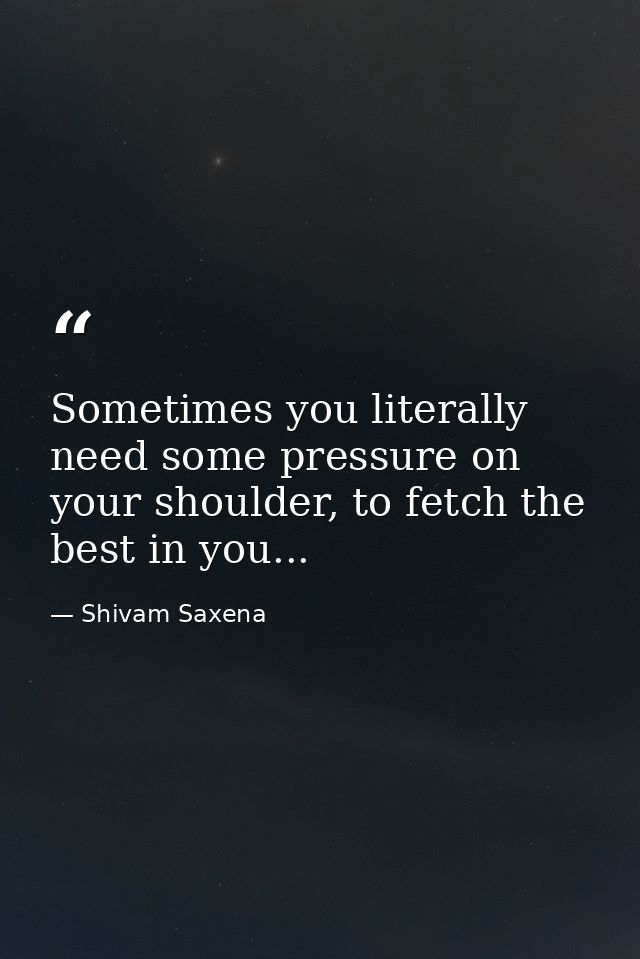 Sometimes you literally need some pressure on your shoulder, to fetch the best in you... — Shivam Saxena