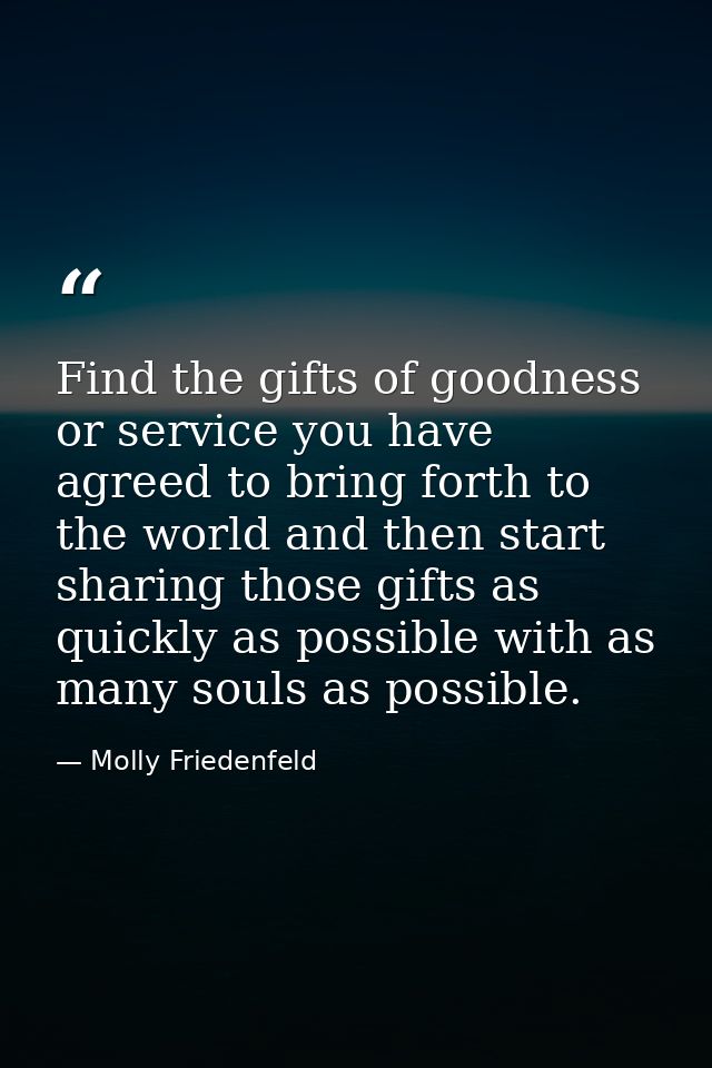 Find the gifts of goodness or service you have agreed to bring forth to the world and then start sharing those gifts as  — Molly Friedenfeld