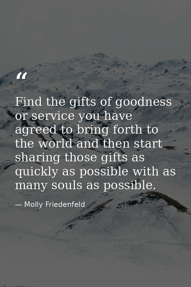 Find the gifts of goodness or service you have agreed to bring forth to the world and then start sharing those gifts as  — Molly Friedenfeld