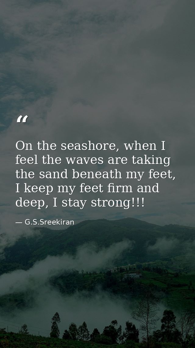 On the seashore, when I feel the waves are taking the sand beneath my feet, I keep my feet firm and deep, I stay strong! — G.S.Sreekiran
