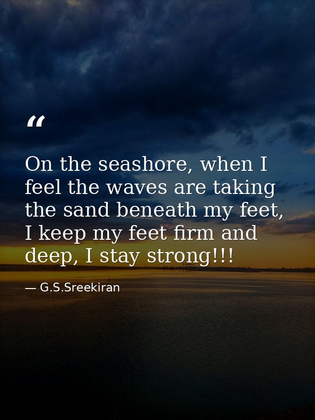 On the seashore, when I feel the waves are taking the sand beneath my feet, I keep my feet firm and deep, I stay strong! — G.S.Sreekiran