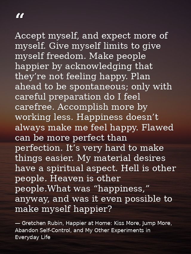 Accept myself, and expect more of myself. Give myself limits to give myself freedom. Make people happier by acknowledgin — Gretchen Rubin, Happier at Home: Kiss More, Jump More, Abandon Self-Control, and My Other Experiments in Everyday Life