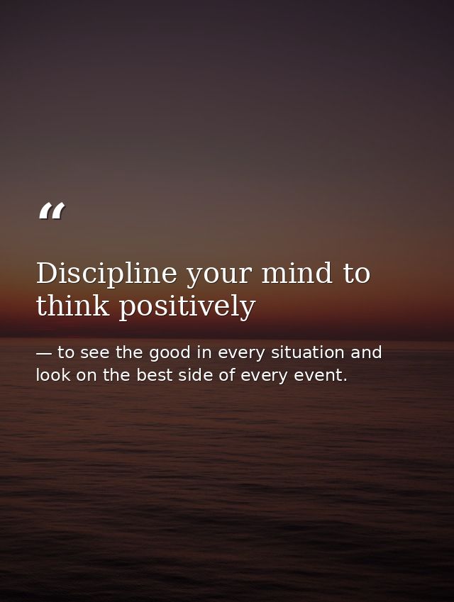 Discipline your mind to think positively — to see the good in every situation and look on the best side of every event.