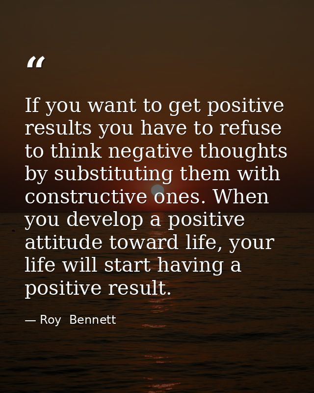 If you want to get positive results you have to refuse to think negative thoughts by substituting them with constructive — Roy  Bennett