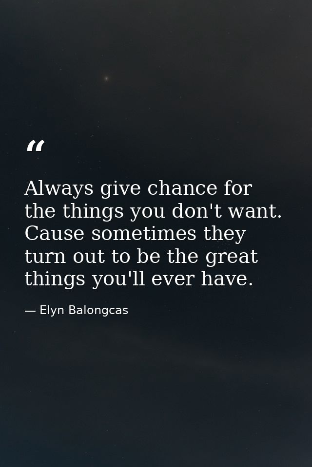 Always give chance for the things you don't want. Cause sometimes they turn out to be the great things you'll ever have. — Elyn Balongcas