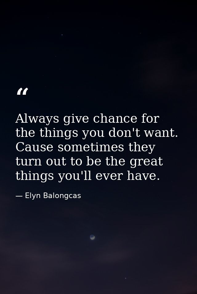 Always give chance for the things you don't want. Cause sometimes they turn out to be the great things you'll ever have. — Elyn Balongcas