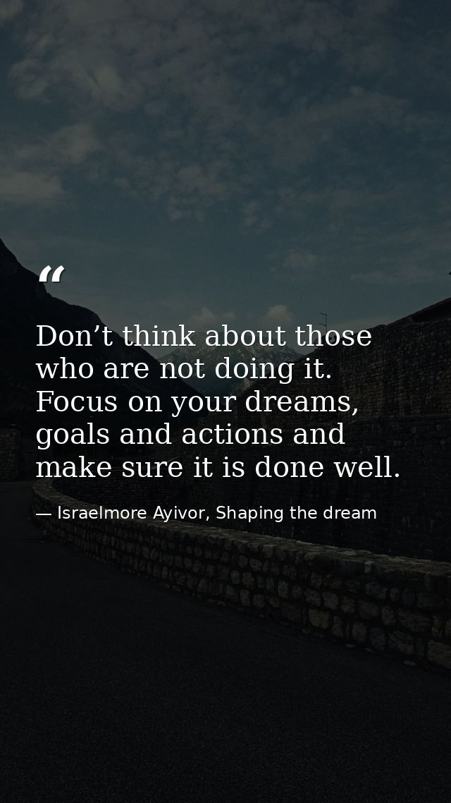 Don’t think about those who are not doing it. Focus on your dreams, goals and actions and make sure it is done well. — Israelmore Ayivor, Shaping the dream