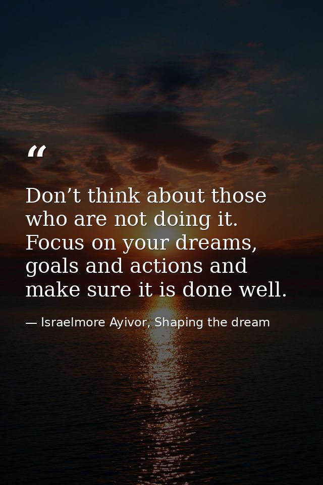 Don’t think about those who are not doing it. Focus on your dreams, goals and actions and make sure it is done well. — Israelmore Ayivor, Shaping the dream
