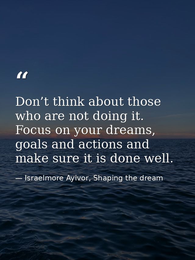Don’t think about those who are not doing it. Focus on your dreams, goals and actions and make sure it is done well. — Israelmore Ayivor, Shaping the dream