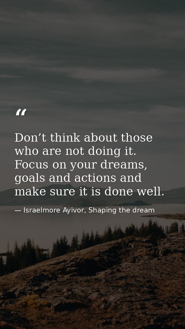 Don’t think about those who are not doing it. Focus on your dreams, goals and actions and make sure it is done well. — Israelmore Ayivor, Shaping the dream