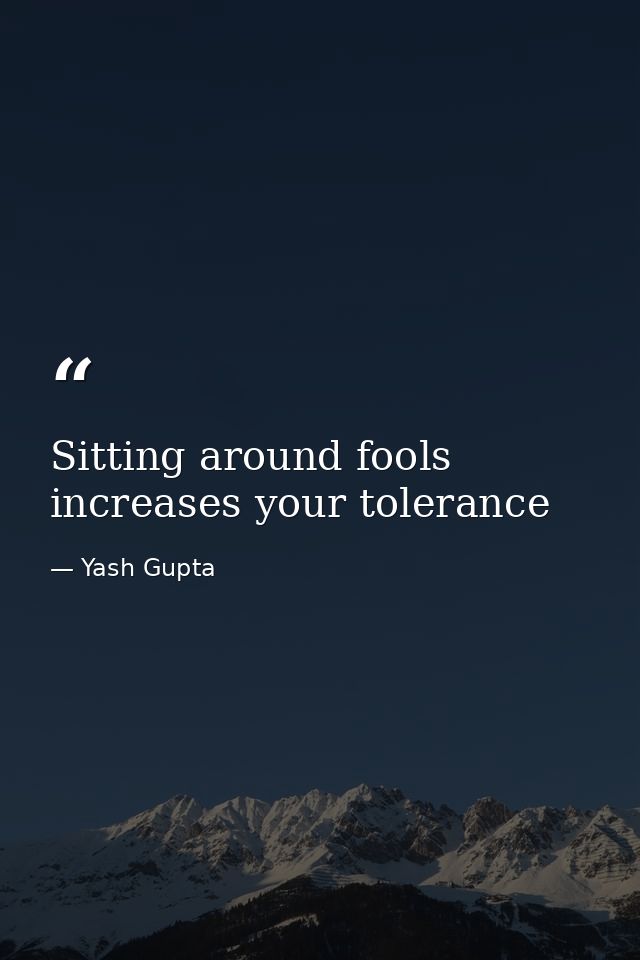Sitting around fools increases your tolerance — Yash Gupta