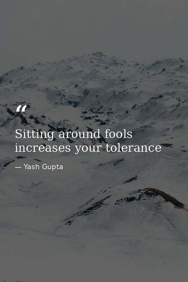 Sitting around fools increases your tolerance — Yash Gupta