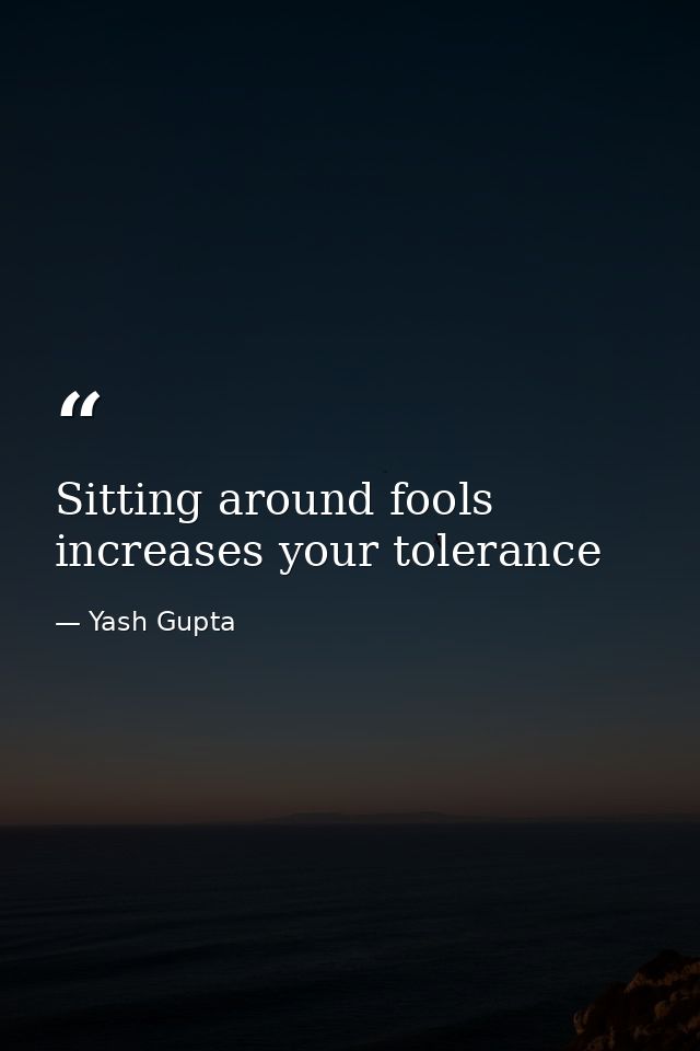 Sitting around fools increases your tolerance — Yash Gupta