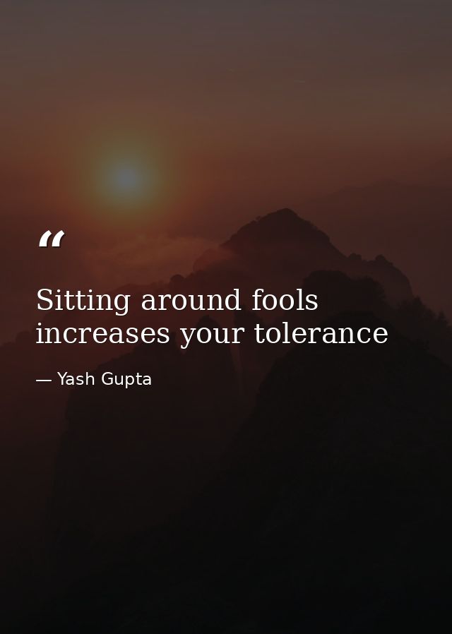 Sitting around fools increases your tolerance — Yash Gupta