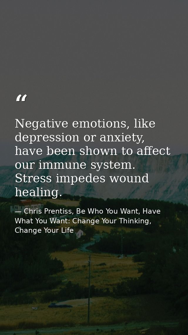 Negative emotions, like depression or anxiety, have been shown to affect our immune system. Stress impedes wound healing — Chris Prentiss, Be Who You Want, Have What You Want: Change Your Thinking, Change Your Life