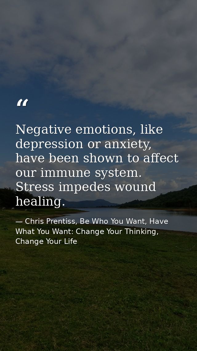 Negative emotions, like depression or anxiety, have been shown to affect our immune system. Stress impedes wound healing — Chris Prentiss, Be Who You Want, Have What You Want: Change Your Thinking, Change Your Life