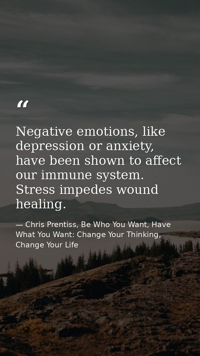 Negative emotions, like depression or anxiety, have been shown to affect our immune system. Stress impedes wound healing — Chris Prentiss, Be Who You Want, Have What You Want: Change Your Thinking, Change Your Life