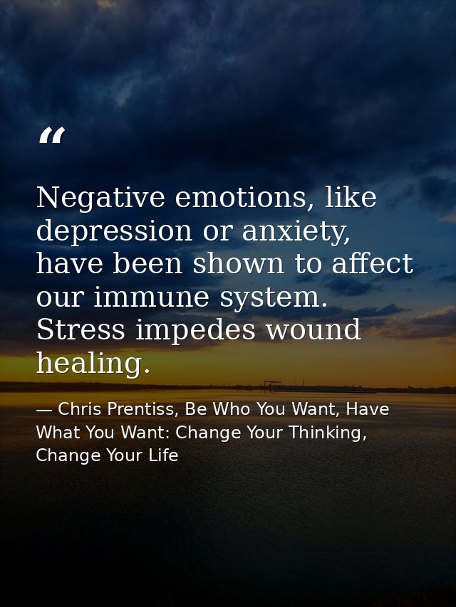 Negative emotions, like depression or anxiety, have been shown to affect our immune system. Stress impedes wound healing — Chris Prentiss, Be Who You Want, Have What You Want: Change Your Thinking, Change Your Life