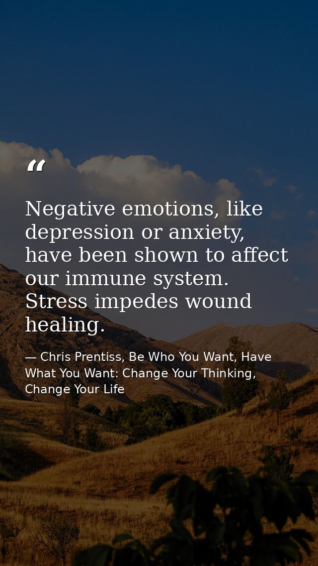 Negative emotions, like depression or anxiety, have been shown to affect our immune system. Stress impedes wound healing — Chris Prentiss, Be Who You Want, Have What You Want: Change Your Thinking, Change Your Life