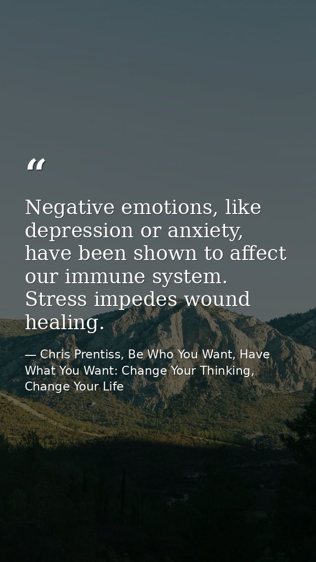 Negative emotions, like depression or anxiety, have been shown to affect our immune system. Stress impedes wound healing — Chris Prentiss, Be Who You Want, Have What You Want: Change Your Thinking, Change Your Life