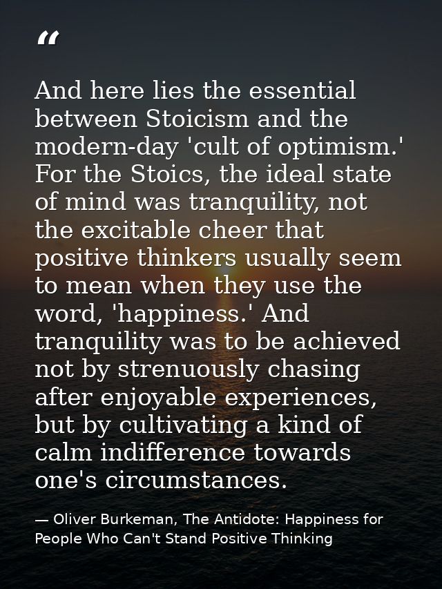And here lies the essential between Stoicism and the modern-day 'cult of optimism.' For the Stoics, the ideal state of m — Oliver Burkeman, The Antidote: Happiness for People Who Can't Stand Positive Thinking