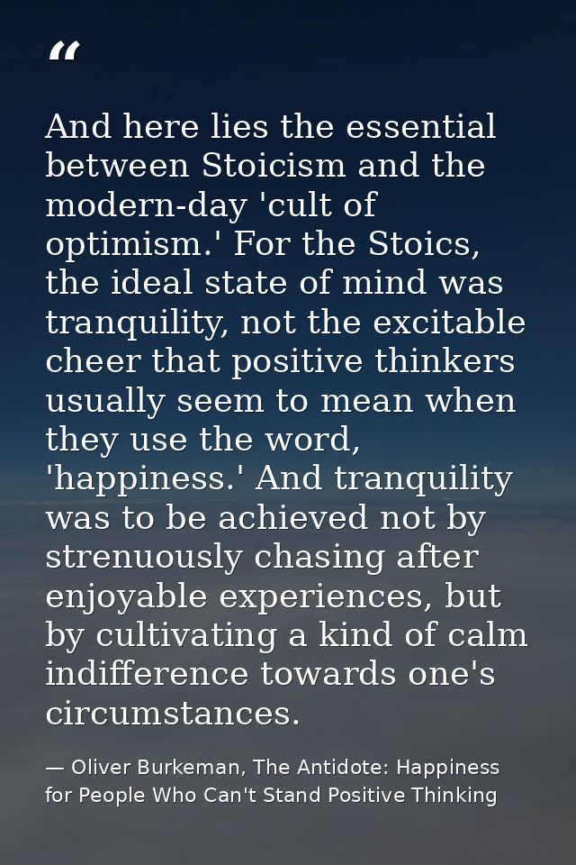 And here lies the essential between Stoicism and the modern-day 'cult of optimism.' For the Stoics, the ideal state of m — Oliver Burkeman, The Antidote: Happiness for People Who Can't Stand Positive Thinking